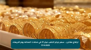 ارتفاع مفاجئ.. سعر جرام الذهب عيار 21 في محلات الصاغة يوم الأربعاء 17-9-2025